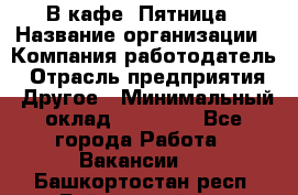 В кафе "Пятница › Название организации ­ Компания-работодатель › Отрасль предприятия ­ Другое › Минимальный оклад ­ 25 000 - Все города Работа » Вакансии   . Башкортостан респ.,Баймакский р-н